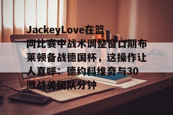 关于JackeyLove在篮网比赛中战术调整窗口期布莱顿备战德国杯，这操作让人直呼：德约科维奇与30激战美国队分钟的信息