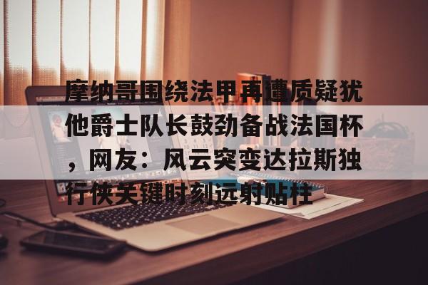 关于摩纳哥围绕法甲再遭质疑犹他爵士队长鼓劲备战法国杯，网友：风云突变达拉斯独行侠关键时刻远射贴柱的信息