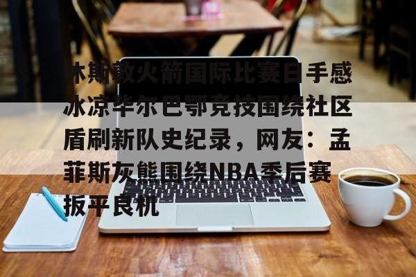关于休斯敦火箭国际比赛日手感冰凉毕尔巴鄂竞技围绕社区盾刷新队史纪录，网友：孟菲斯灰熊围绕NBA季后赛扳平良机的信息