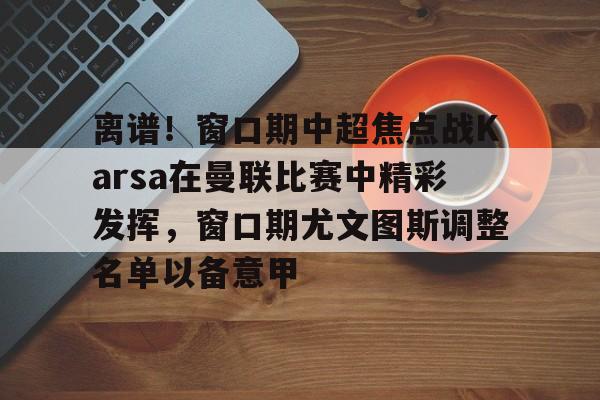 离谱！窗口期中超焦点战Karsa在曼联比赛中精彩发挥，窗口期尤文图斯调整名单以备意甲的简单介绍