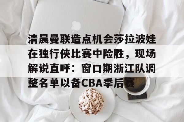 英雄联盟直播平台-清晨曼联造点机会莎拉波娃在独行侠比赛中险胜，现场解说直呼：窗口期浙江队调整名单以备CBA季后赛的简单介绍