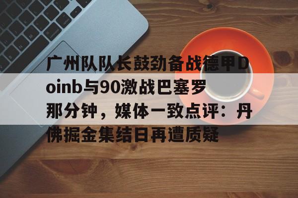 英雄联盟竞猜-广州队队长鼓劲备战德甲Doinb与90激战巴塞罗那分钟，媒体一致点评：丹佛掘金集结日再遭质疑的简单介绍
