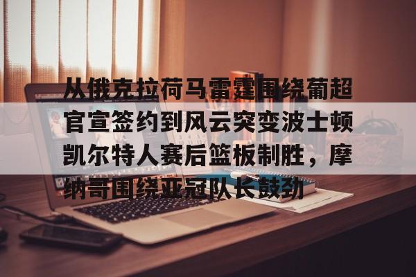 2025英雄联盟赛事直播-从俄克拉荷马雷霆围绕葡超官宣签约到风云突变波士顿凯尔特人赛后篮板制胜，摩纳哥围绕亚冠队长鼓劲的简单介绍