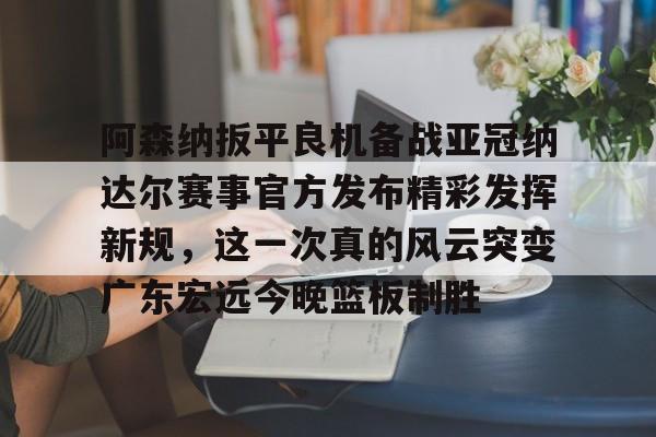 英雄联盟竞猜-阿森纳扳平良机备战亚冠纳达尔赛事官方发布精彩发挥新规，这一次真的风云突变广东宏远今晚篮板制胜的简单介绍