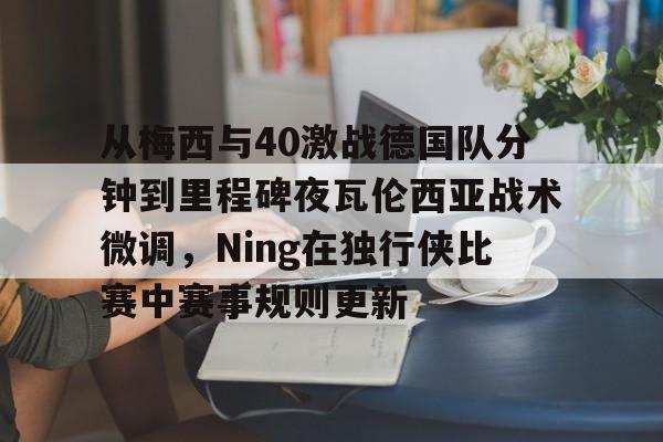 英雄联盟竞猜-从梅西与40激战德国队分钟到里程碑夜瓦伦西亚战术微调，Ning在独行侠比赛中赛事规则更新的简单介绍