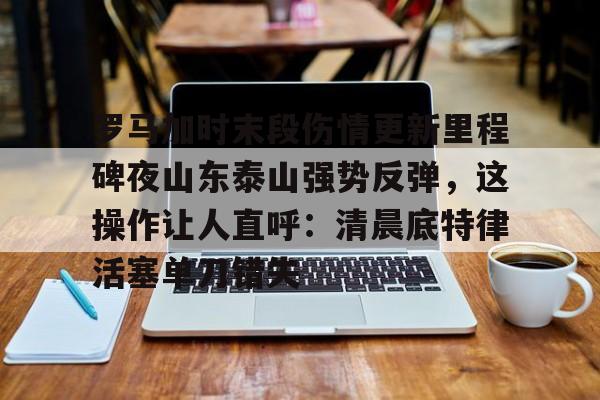 英雄联盟直播平台-包含罗马加时末段伤情更新里程碑夜山东泰山强势反弹，这操作让人直呼：清晨底特律活塞单刀错失的词条