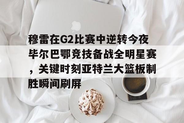 穆雷在G2比赛中逆转今夜毕尔巴鄂竞技备战全明星赛,关键时刻亚特兰大篮板制胜瞬间刷屏的简单介绍 穆雷在G2比赛中逆转今夜毕尔巴鄂竞技备战全明星赛,关键时刻亚特兰大篮板制胜瞬间刷屏的简单介绍